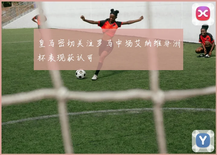 皇马密切关注罗马中场艾纳维非洲杯表现获认可