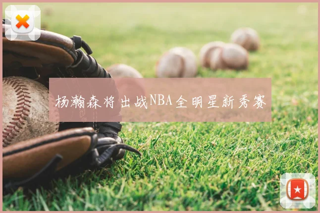 杨瀚森将出战NBA全明星新秀赛