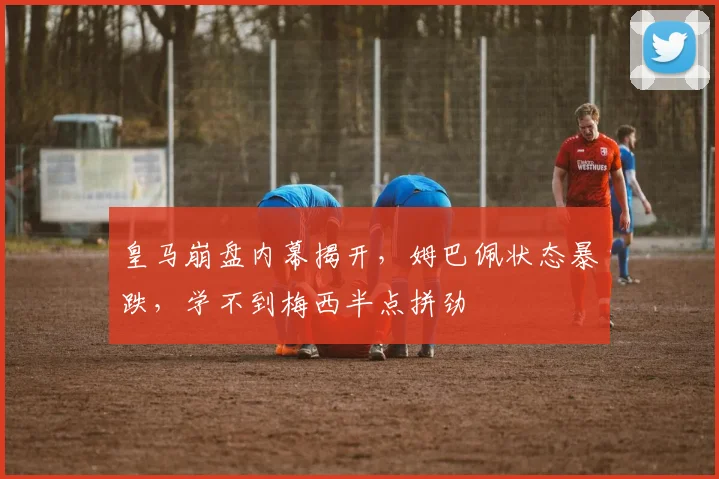 皇马崩盘内幕揭开，姆巴佩状态暴跌，学不到梅西半点拼劲