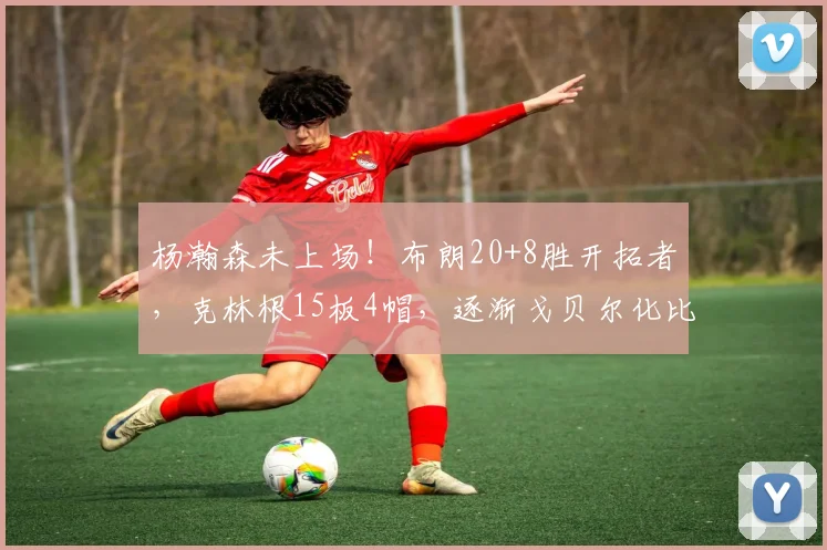 杨瀚森未上场！布朗20+8胜开拓者，克林根15板4帽，逐渐戈贝尔化比赛回顾：普理查德高效发挥克林根制霸篮下